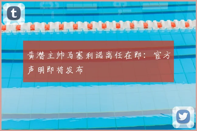 黄潜主帅马塞利诺离任在即：官方声明即将发布