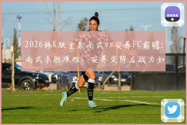2026韩K联金泉尚武vs安养FC前瞻：尚武求胜艰难，安养变阵后战力如何？历史交锋与近期状态解析