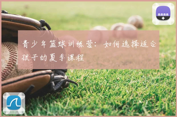 青少年篮球训练营：如何选择适合孩子的夏季课程