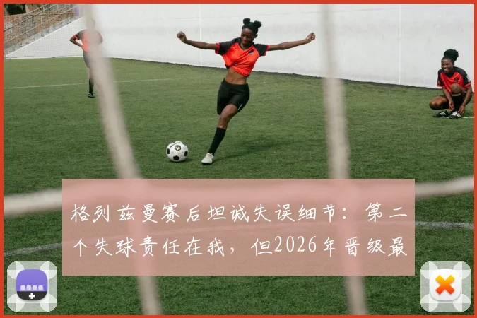 格列兹曼赛后坦诚失误细节：第二个失球责任在我，但2026年晋级最重要