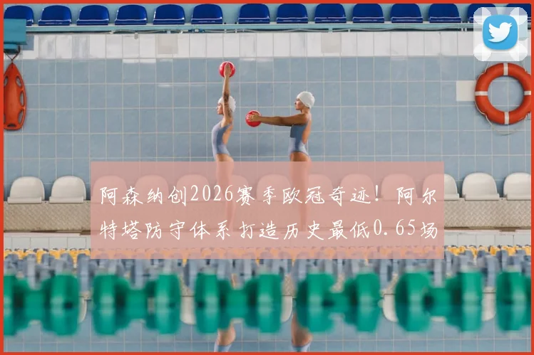 阿森纳创2026赛季欧冠奇迹！阿尔特塔防守体系打造历史最低0.65场均失球，全解析与战术拆解