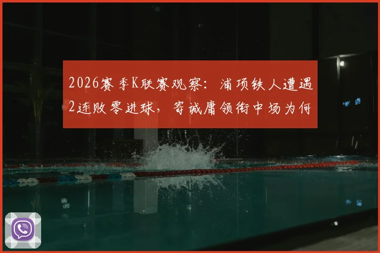 2026赛季K联赛观察:浦项铁人遭遇2连败零进球,寄诚庸领衔中场为何仍令光州FC警惕?