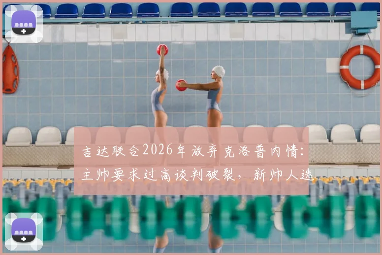 吉达联合2026年放弃克洛普内情：主帅要求过高谈判破裂，新帅人选成焦点