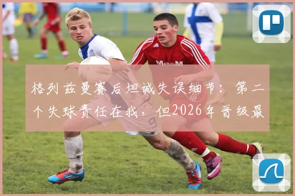 格列兹曼赛后坦诚失误细节:第二个失球责任在我,但2026年晋级最重要