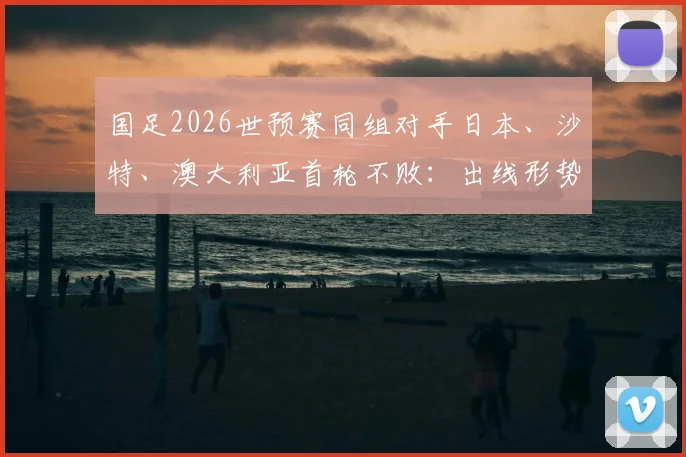 国足2026世预赛同组对手日本、沙特、澳大利亚首轮不败：出线形势分析与历史交锋回顾