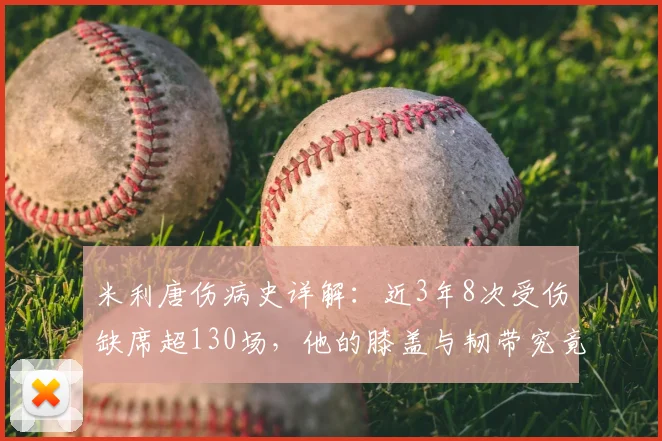 米利唐伤病史详解：近3年8次受伤缺席超130场，他的膝盖与韧带究竟怎么了？对皇马影响几何