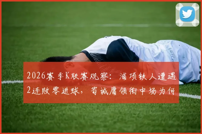 2026赛季K联赛观察：浦项铁人遭遇2连败零进球，寄诚庸领衔中场为何仍令光州FC警惕？