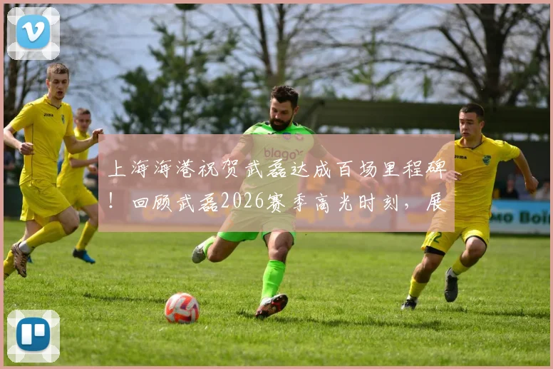上海海港祝贺武磊达成百场里程碑！回顾武磊2026赛季高光时刻，展望其未来绿茵征程