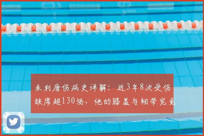 米利唐伤病史详解:近3年8次受伤缺席超130场,他的膝盖与韧带究竟怎么了?对皇马影响几何