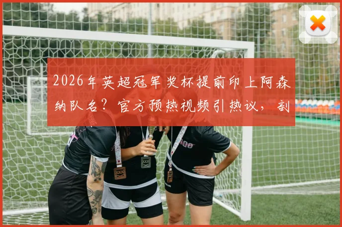 2026年英超冠军奖杯提前印上阿森纳队名？官方预热视频引热议，剖析冠军刻字规则与历史