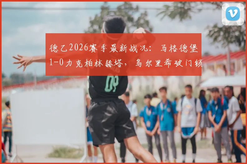 德乙2026赛季最新战况：马格德堡1-0力克柏林赫塔，乌尔里希破门锁定胜局，柏林赫塔连败困局分析