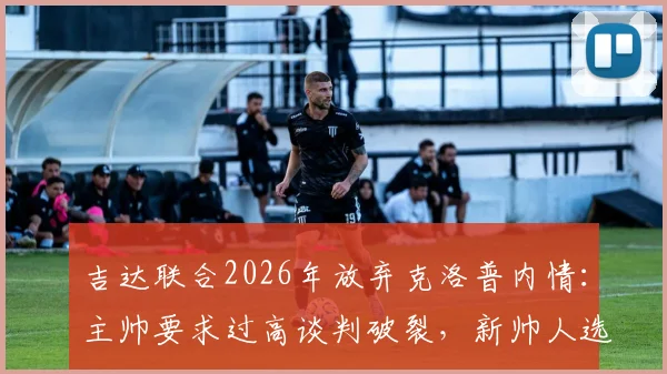 吉达联合2026年放弃克洛普内情：主帅要求过高谈判破裂，新帅人选成焦点