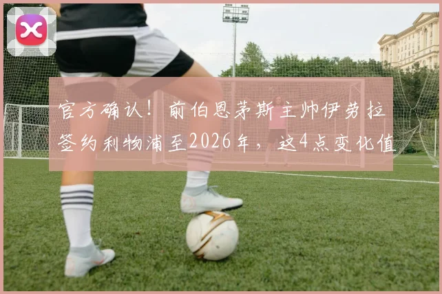 官方确认！前伯恩茅斯主帅伊劳拉签约利物浦至2026年，这4点变化值得球迷关注