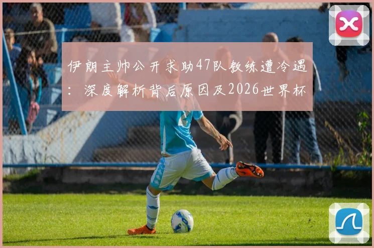 伊朗主帅公开求助47队教练遭冷遇:深度解析背后原因及2026世界杯前景展望