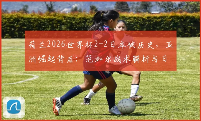 荷兰2026世界杯2-2日本破历史，亚洲崛起背后：范加尔战术解析与日本队实力前瞻