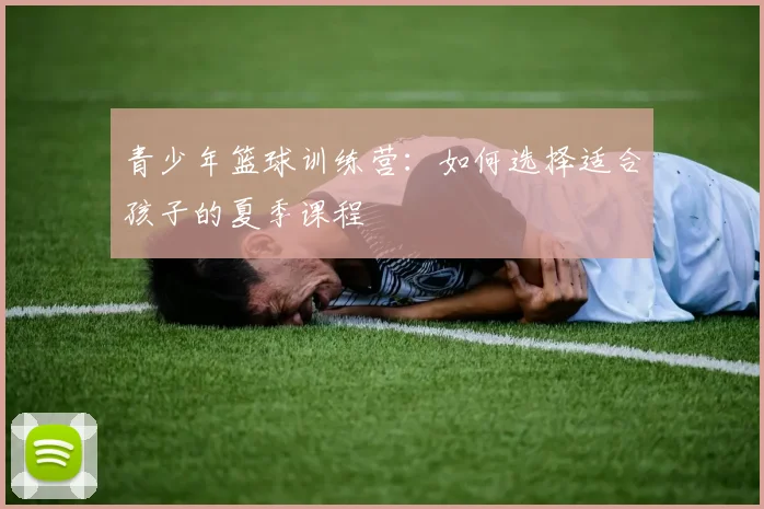 青少年篮球训练营：如何选择适合孩子的夏季课程