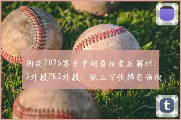 国安2026赛季中超首轮首发解析:3外援PK2外援,张玉宁张稀哲领衔攻击线,附双方战术打法深度分析