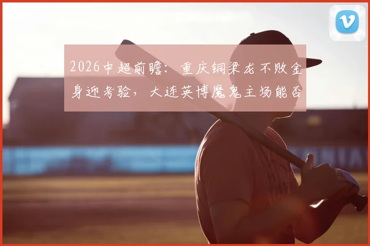 2026中超前瞻：重庆铜梁龙不败金身迎考验，大连英博魔鬼主场能否破敌？关键看点解析